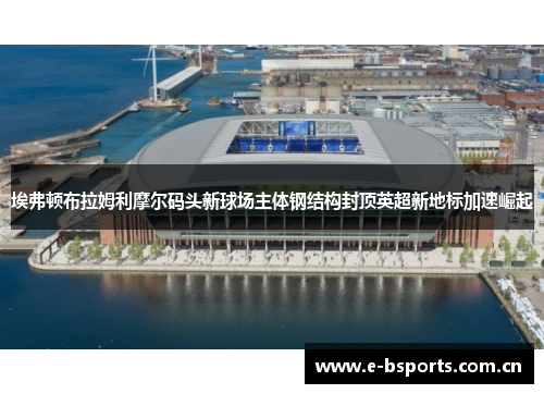 埃弗顿布拉姆利摩尔码头新球场主体钢结构封顶英超新地标加速崛起